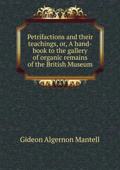 Обложка книги Petrifactions and their teachings, or, A hand-book to the gallery of organic remains of the British Museum, Gideon Algernon Mantell