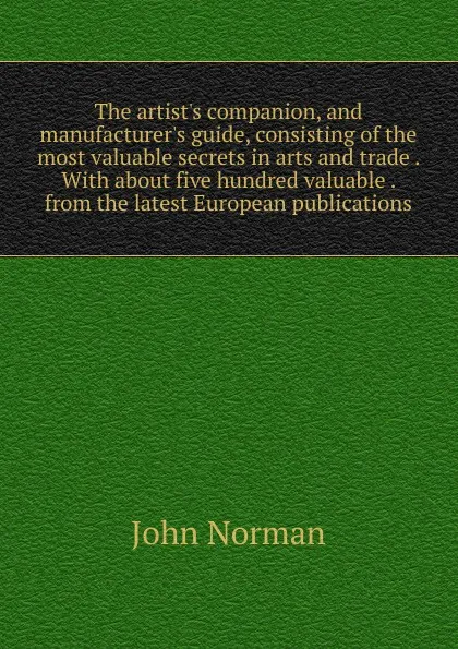 Обложка книги The artist.s companion, and manufacturer.s guide, consisting of the most valuable secrets in arts and trade . With about five hundred valuable . from the latest European publications, John Norman