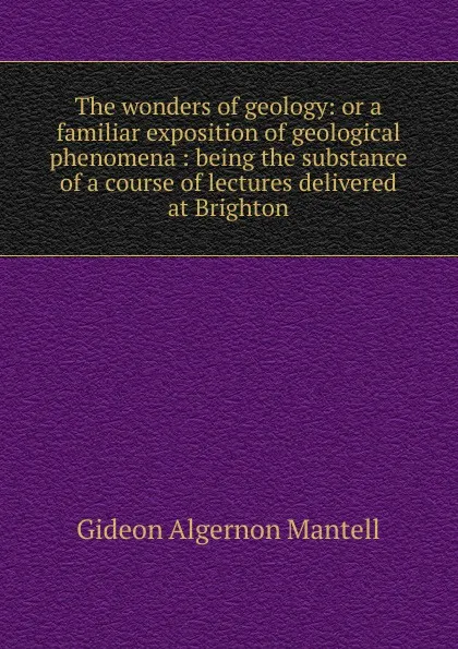 Обложка книги The wonders of geology: or a familiar exposition of geological phenomena : being the substance of a course of lectures delivered at Brighton, Gideon Algernon Mantell