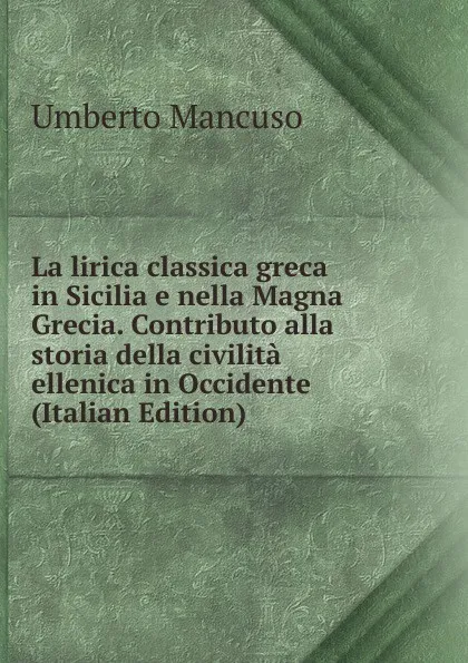 Обложка книги La lirica classica greca in Sicilia e nella Magna Grecia. Contributo alla storia della civilita ellenica in Occidente (Italian Edition), Umberto Mancuso