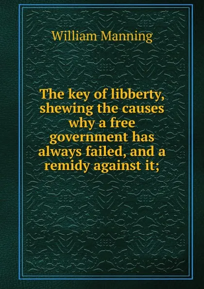 Обложка книги The key of libberty, shewing the causes why a free government has always failed, and a remidy against it;, William Manning