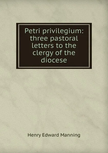 Обложка книги Petri privilegium: three pastoral letters to the clergy of the diocese, Henry Edward Manning