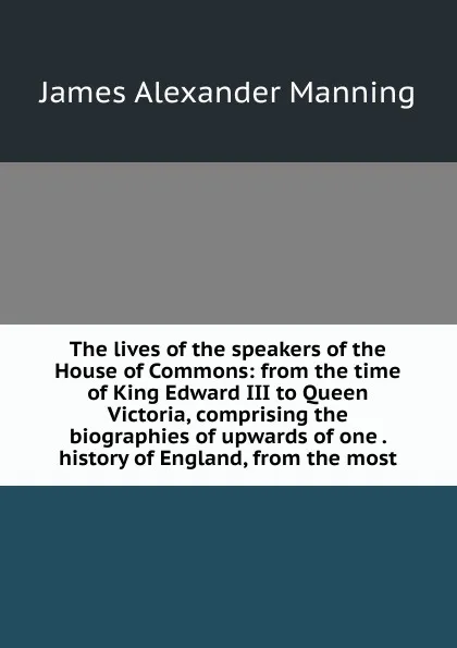 Обложка книги The lives of the speakers of the House of Commons: from the time of King Edward III to Queen Victoria, comprising the biographies of upwards of one . history of England, from the most, James Alexander Manning