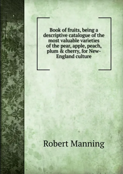 Обложка книги Book of fruits, being a descriptive catalogue of the most valuable varieties of the pear, apple, peach, plum . cherry, for New-England culture, Robert Manning