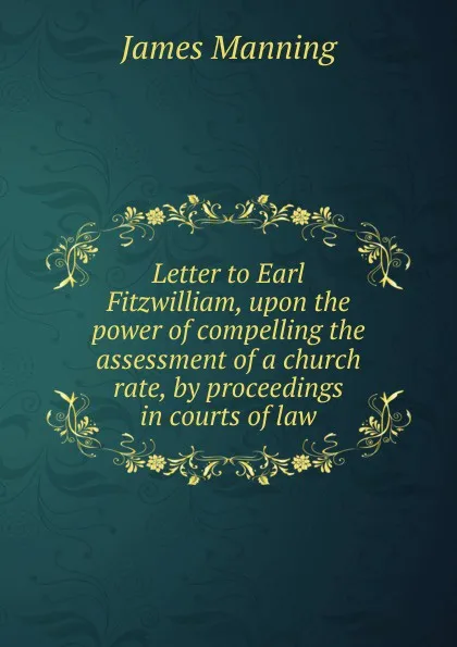 Обложка книги Letter to Earl Fitzwilliam, upon the power of compelling the assessment of a church rate, by proceedings in courts of law, James Manning