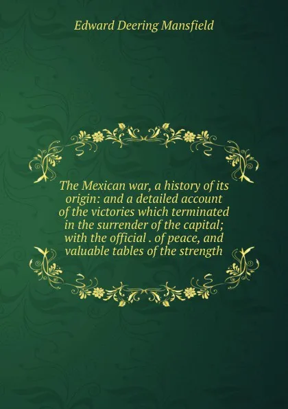 Обложка книги The Mexican war, a history of its origin: and a detailed account of the victories which terminated in the surrender of the capital; with the official . of peace, and valuable tables of the strength, Edward Deering Mansfield