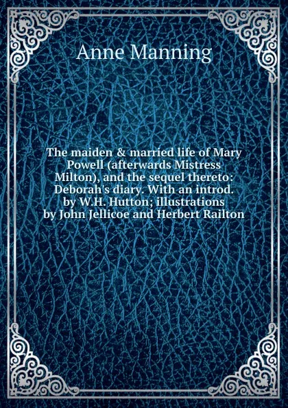 Обложка книги The maiden . married life of Mary Powell (afterwards Mistress Milton), and the sequel thereto: Deborah.s diary. With an introd. by W.H. Hutton; illustrations by John Jellicoe and Herbert Railton, Manning Anne