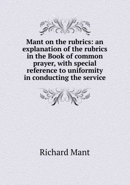 Обложка книги Mant on the rubrics: an explanation of the rubrics in the Book of common prayer, with special reference to uniformity in conducting the service, Richard Mant