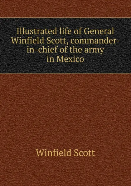 Обложка книги Illustrated life of General Winfield Scott, commander-in-chief of the army in Mexico, Winfield Scott