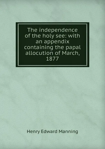 Обложка книги The independence of the holy see: with an appendix containing the papal allocution of March, 1877, Henry Edward Manning