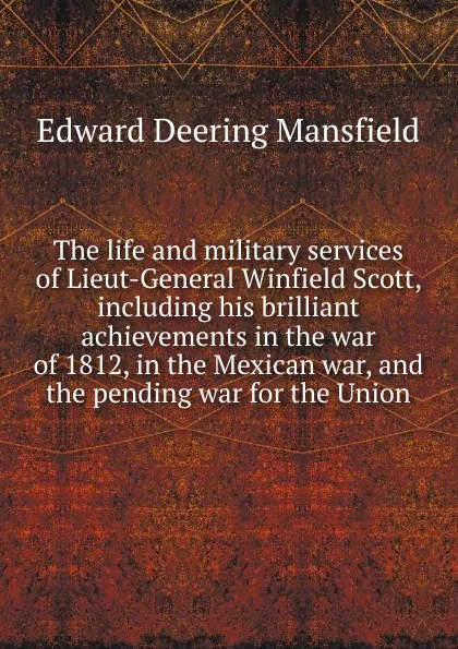 Обложка книги The life and military services of Lieut-General Winfield Scott, including his brilliant achievements in the war of 1812, in the Mexican war, and the pending war for the Union, Edward Deering Mansfield