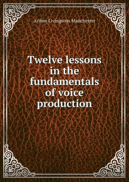 Обложка книги Twelve lessons in the fundamentals of voice production, Arthur Livingston Manchester