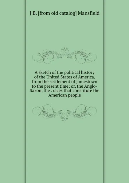Обложка книги A sketch of the political history of the United States of America, from the settlement of Jamestown to the present time; or, the Anglo-Saxon, the . races that constitute the American people, J B. [from old catalog] Mansfield