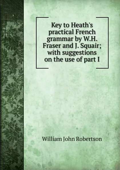 Обложка книги Key to Heath.s practical French grammar by W.H. Fraser and J. Squair; with suggestions on the use of part I, William John Robertson