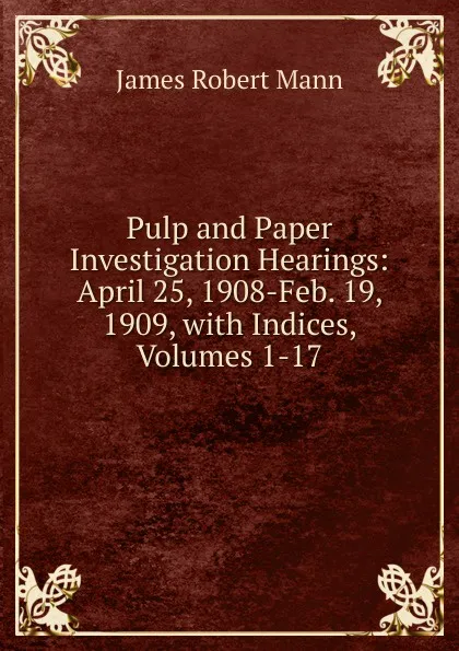 Обложка книги Pulp and Paper Investigation Hearings: April 25, 1908-Feb. 19, 1909, with Indices, Volumes 1-17, James Robert Mann