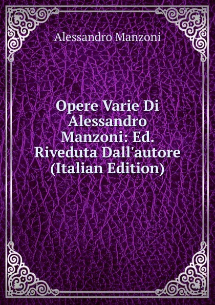 Обложка книги Opere Varie Di Alessandro Manzoni: Ed. Riveduta Dall.autore (Italian Edition), Alessandro Manzoni