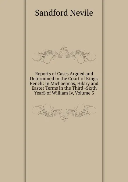 Обложка книги Reports of Cases Argued and Determined in the Court of King.s Bench: In Michaelmas, Hilary and Easter Terms in the Third -Sixth YearS of William Iv, Volume 3, Sandford Nevile