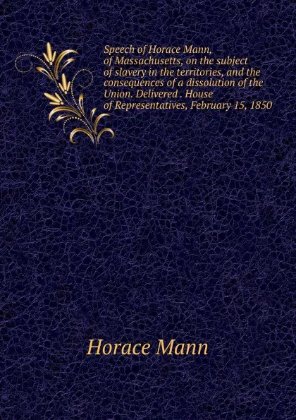 Обложка книги Speech of Horace Mann, of Massachusetts, on the subject of slavery in the territories, and the consequences of a dissolution of the Union. Delivered . House of Representatives, February 15, 1850, Horace Mann