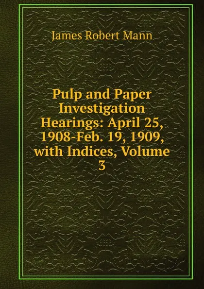 Обложка книги Pulp and Paper Investigation Hearings: April 25, 1908-Feb. 19, 1909, with Indices, Volume 3, James Robert Mann