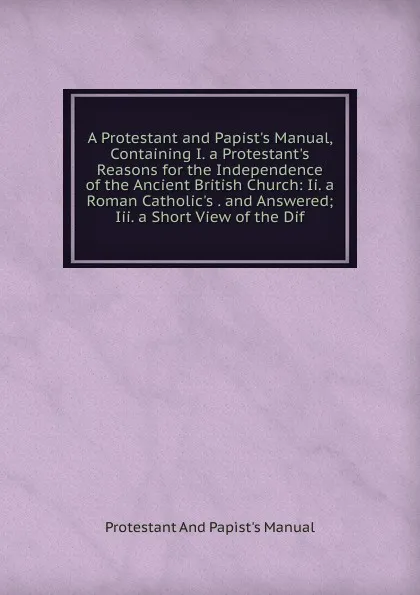 Обложка книги A Protestant and Papist.s Manual, Containing I. a Protestant.s Reasons for the Independence of the Ancient British Church: Ii. a Roman Catholic.s . and Answered; Iii. a Short View of the Dif, Protestant And Papist's Manual