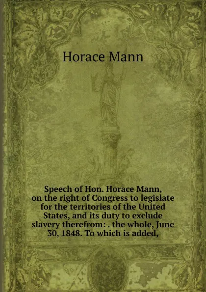 Обложка книги Speech of Hon. Horace Mann, on the right of Congress to legislate for the territories of the United States, and its duty to exclude slavery therefrom: . the whole, June 30, 1848. To which is added,, Horace Mann