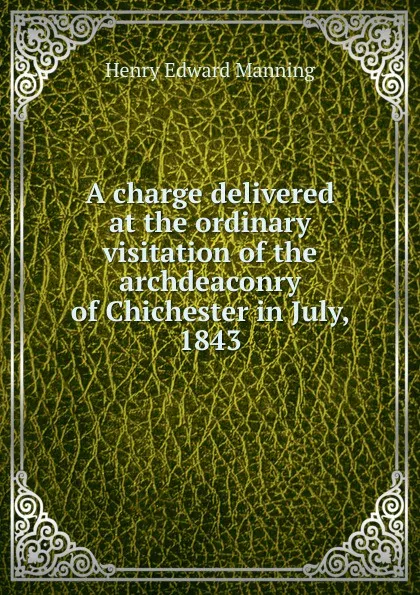 Обложка книги A charge delivered at the ordinary visitation of the archdeaconry of Chichester in July, 1843, Henry Edward Manning