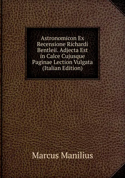 Обложка книги Astronomicon Ex Recensione Richardi Bentleii. Adjecta Est in Calce Cujusque Paginae Lection Vulgata (Italian Edition), Marcus Manilius