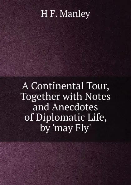 Обложка книги A Continental Tour, Together with Notes and Anecdotes of Diplomatic Life, by .may Fly.., H.F. Manley