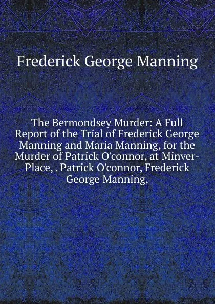Обложка книги The Bermondsey Murder: A Full Report of the Trial of Frederick George Manning and Maria Manning, for the Murder of Patrick O.connor, at Minver-Place, . Patrick O.connor, Frederick George Manning,, Frederick George Manning