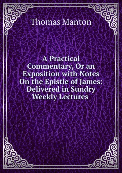 Обложка книги A Practical Commentary, Or an Exposition with Notes On the Epistle of James: Delivered in Sundry Weekly Lectures ., Thomas Manton