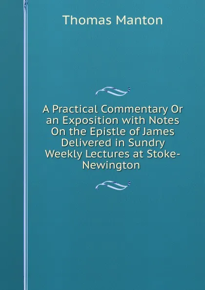 Обложка книги A Practical Commentary Or an Exposition with Notes On the Epistle of James Delivered in Sundry Weekly Lectures at Stoke-Newington ., Thomas Manton