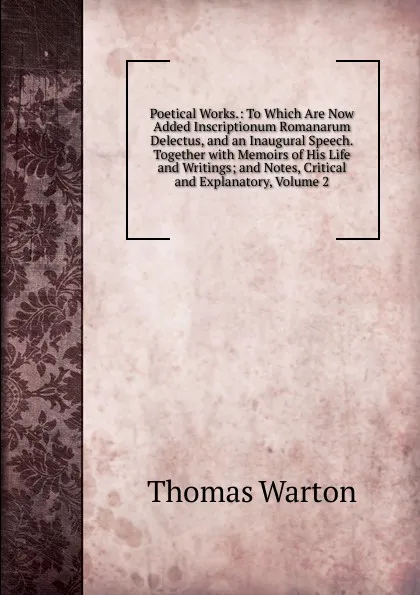 Обложка книги Poetical Works.: To Which Are Now Added Inscriptionum Romanarum Delectus, and an Inaugural Speech.Together with Memoirs of His Life and Writings; and Notes, Critical and Explanatory, Volume 2, Thomas Warton