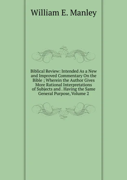 Обложка книги Biblical Review: Intended As a New and Improved Commentary On the Bible ; Wherein the Author Gives More Rational Interpretations of Subjects and . Having the Same General Purpose, Volume 2, William E. Manley