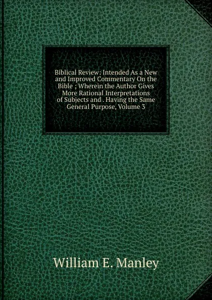 Обложка книги Biblical Review: Intended As a New and Improved Commentary On the Bible ; Wherein the Author Gives More Rational Interpretations of Subjects and . Having the Same General Purpose, Volume 3, William E. Manley