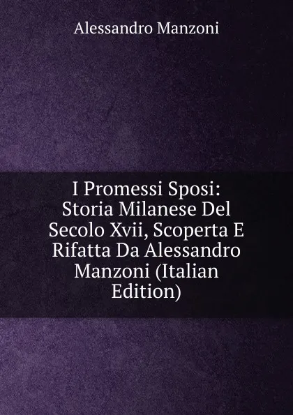 Обложка книги I Promessi Sposi: Storia Milanese Del Secolo Xvii, Scoperta E Rifatta Da Alessandro Manzoni (Italian Edition), Alessandro Manzoni