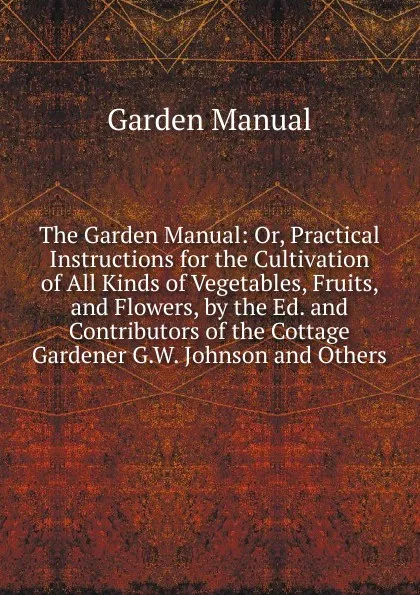 Обложка книги The Garden Manual: Or, Practical Instructions for the Cultivation of All Kinds of Vegetables, Fruits, and Flowers, by the Ed. and Contributors of the Cottage Gardener G.W. Johnson and Others., Garden Manual