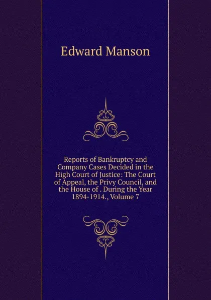 Обложка книги Reports of Bankruptcy and Company Cases Decided in the High Court of Justice: The Court of Appeal, the Privy Council, and the House of . During the Year 1894-1914., Volume 7, Edward Manson