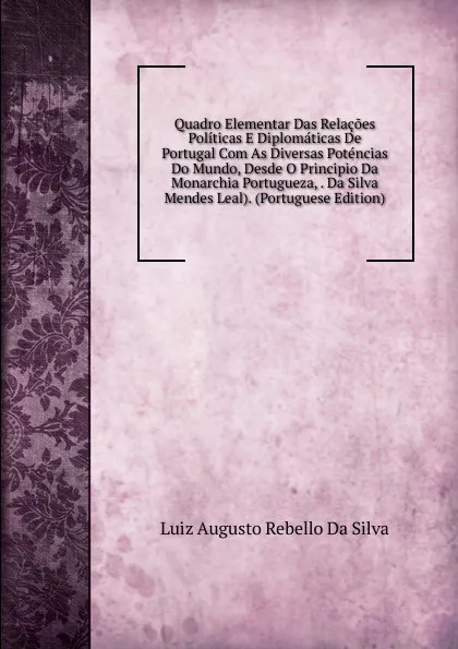 Обложка книги Quadro Elementar Das Relacoes Politicas E Diplomaticas De Portugal Com As Diversas Potencias Do Mundo, Desde O Principio Da Monarchia Portugueza, . Da Silva Mendes Leal). (Portuguese Edition), Luiz Augusto Rebello Da Silva