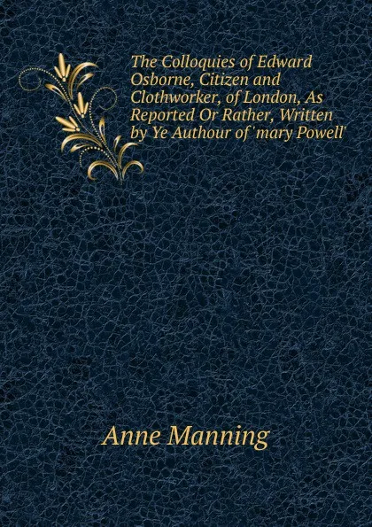 Обложка книги The Colloquies of Edward Osborne, Citizen and Clothworker, of London, As Reported Or Rather, Written by Ye Authour of .mary Powell.., Manning Anne