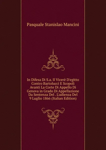 Обложка книги In Difesa Di S.a. Il Vicere D.egitto Contro Bartolucci E Scopoli Avanti La Corte Di Appello Di Genova in Grado Di Appellazione Da Sentenza Del . L.udienza Del 9 Luglio 1866 (Italian Edition), Pasquale Stanislao Mancini