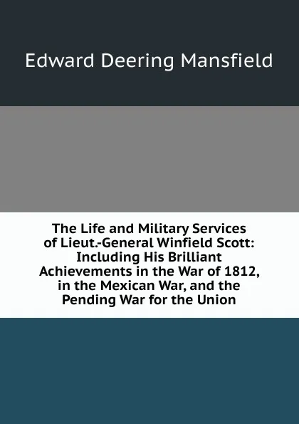 Обложка книги The Life and Military Services of Lieut.-General Winfield Scott: Including His Brilliant Achievements in the War of 1812, in the Mexican War, and the Pending War for the Union, Edward Deering Mansfield