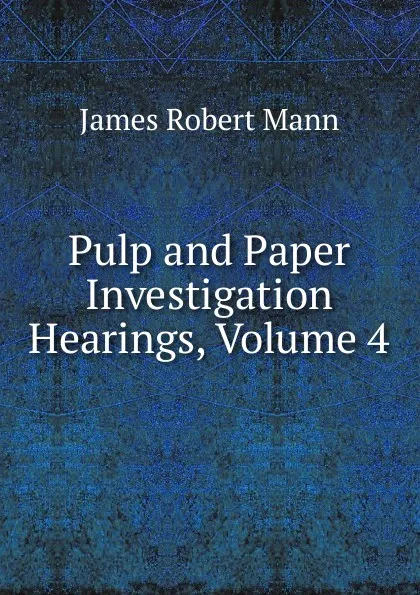 Обложка книги Pulp and Paper Investigation Hearings, Volume 4, James Robert Mann