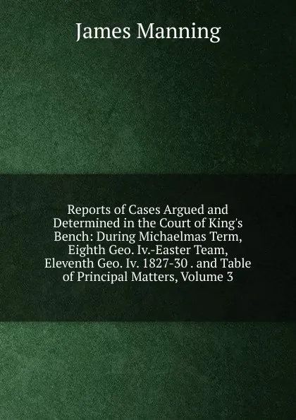 Обложка книги Reports of Cases Argued and Determined in the Court of King.s Bench: During Michaelmas Term, Eighth Geo. Iv.-Easter Team, Eleventh Geo. Iv. 1827-30 . and Table of Principal Matters, Volume 3, James Manning