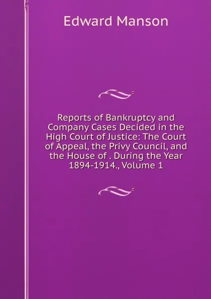 Обложка книги Reports of Bankruptcy and Company Cases Decided in the High Court of Justice: The Court of Appeal, the Privy Council, and the House of . During the Year 1894-1914., Volume 1, Edward Manson