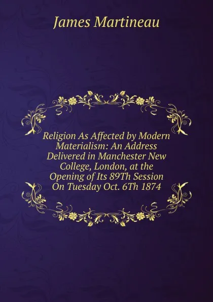 Обложка книги Religion As Affected by Modern Materialism: An Address Delivered in Manchester New College, London, at the Opening of Its 89Th Session On Tuesday Oct. 6Th 1874, James Martineau