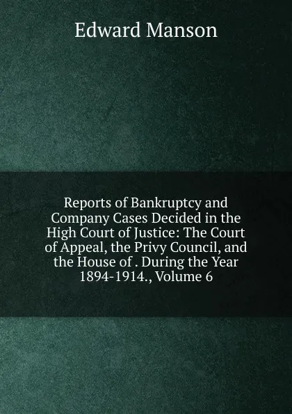 Обложка книги Reports of Bankruptcy and Company Cases Decided in the High Court of Justice: The Court of Appeal, the Privy Council, and the House of . During the Year 1894-1914., Volume 6, Edward Manson