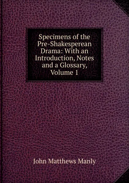Обложка книги Specimens of the Pre-Shakesperean Drama: With an Introduction, Notes and a Glossary, Volume 1, John Matthews Manly