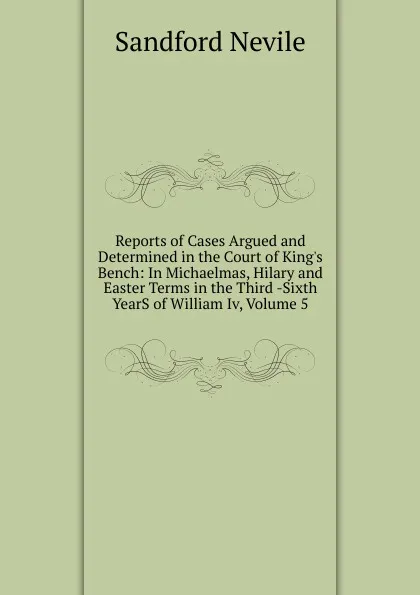 Обложка книги Reports of Cases Argued and Determined in the Court of King.s Bench: In Michaelmas, Hilary and Easter Terms in the Third -Sixth YearS of William Iv, Volume 5, Sandford Nevile