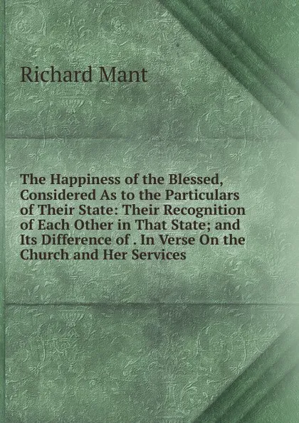 Обложка книги The Happiness of the Blessed, Considered As to the Particulars of Their State: Their Recognition of Each Other in That State; and Its Difference of . In Verse On the Church and Her Services, Richard Mant