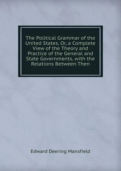 Обложка книги The Political Grammar of the United States, Or, a Complete View of the Theory and Practice of the General and State Governments, with the Relations Between Then, Edward Deering Mansfield